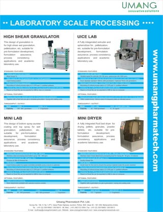LABORATORY SCALE PROCESSING
UICE LAB
MINI LAB
HIGH SHEAR GRANULATOR
This design of granulation is
for high shear wet granulation,
pelletization, etc. suitable for
pre-formulation development,
formulation assurance,
process consistency
applications and academic
laboratory use.
A Fully integerated extruder and
spherodizer for , pelletization,
etc. suitable for pre-formulation
development, formulation
assurance, process consistency
applications and academic
laboratory use.
This design of bottom spray wurster
coating and top spray for wet
granulation, pelletization, etc.
suitable for pre-formulation
development, formulation
assurance, process consistency
applications and academic
laboratory use.
MINI DRYER
A fully integrated ﬂuid bed dryer for
drying pellets, granules, powder,
tablets, etc. suitable for pre-
formulation development,
formulation assurance, process
consistency applications and
academic laboratory use.
Variable speed mixer and chopper.
Glass vessel for 300-700 gms/batch and / or 100-200 gms/batch.
Product temperature measurement.
Controls by Allen Bradley controller & 12.1” IPC by a touch panel control with trends.
Mixer torque %.
Liquid dosing system.
Recording of critical process data in 21 CFR part 11 certiﬁed software.
Report on Excel ﬁle can be exported to USB to view on computer.
STANDARD FEATURES :
Stainless steel bowls, Jacketed vessels for melt granulation & pelletization.
Together with a ﬂuid bed you get a complete granulation / drying and coating suite.
OPTIONAL FEATURES :
THROUGHPUT / OUTPUT :
Model
Capacity
UHSM - 1
150 - 800 gms/batch
UHSM - 3 / 5
1 - 5 kgs/batch
Cone extruder with feed hopper.
Standard set-up 1mm, optional size of cone meshes (0.4 / 0.5 / 0.6 / 0.8 / 1.0 / 1.2 mm).
Standard chequered plate : 3.2mm Optional (1mm, 2mm, 3.2mm, 6.5mm).
Controls by 12.1” IPC by a touch panel control with trends.
Variable speed for extruder (20-100 rpm), spheronizer (50-1500 rpm).
Drum diameter standard 150mm (250 gms/batch) / Optional 75mm (25 gms/batch).
Report on Excel ﬁle can be exported to USB to view on computer.
Recording of critical process data in 21 CFR part 11 certiﬁed software.
STANDARD FEATURES :
Radial extrusion head with various mesh size (0.3 / 0.4 / 0.5 / 0.6 / 0.8 / 1.0 / 1.2 or any size).
Teﬂon coated drums. Various sizes of chequered plate as indicated above.
OPTIONAL FEATURES :
THROUGHPUT / OUTPUT :
Model
Capacity
UICE - LAB
20 - 1000 gms/batch
UICE - 20 (with USPH- 380)
5 - 15 kgs/hr
Umang Pharmatech Pvt. Ltd.
Stainless steel processing bowl top spray 100 - 500 gms.
Optional bowl for both 50 - 200 gms. ( 1ltr.).
Inlet air heater.
Recording critical process parameters like air ﬂow, temperature, etc.
Controls by 12.1” IPC by a touch panel control with trends.
Stainless steel processing bowl bottom spray 100 - 400 gms.
Process air ﬁlter & Exhaust fan.
Liquid dosing system by speed controlled peristaltic pump (volume is optional).
Report on Excel ﬁle can be exported to USB to view on computer.
Recording of critical process data in 21 CFR part 11 certiﬁed software.
STANDARD FEATURES :
Organic solvent processing.
Rotor attachment available with selected machine models.
OPTIONAL FEATURES :
THROUGHPUT / OUTPUT :
Model
Capacity
MINI LAB
20 - 500 gms/batch
UFBM - 1
300 - 800 gms/batch
THROUGHPUT / OUTPUT :
Model
Capacity
MINI DRYER - 1
0.3 - 1 kg/batch
MINI DRYER - 3 / 5
3 - 5 kgs/batch
Stainless steel processing bowl top spray 200 - 500 gms. drying capacity.
Optional bowl for both 50-200 gms. (1 ltr.).
Inlet air heater.
Recording critical process parameters like air ﬂow, temperature, etc.
Controls by 12.1” IPC by a touch panel control with trends.
Stainless steel 3 bowl attachment processing bowl for drying 20 - 50 gms. of material.
Suction blower fan.
Acrylic boor for the bowl to ensure the product material inside the acrylic chamber.
Report on Excel ﬁle can be exported to USB to view on computer.
Recording of critical process data in 21 CFR part 11 certiﬁed software.
STANDARD FEATURES :
Organic solvent processing.
Together with a granulator you get a granulation / drying and coating suite.
OPTIONAL FEATURES :
UFBM - 3
1 - 3 kgs/batch
Survey No. 146, H. No.1 (PT), Vasai Phata Highway Junction, Pelhar, Nh8, Vasai (E) - 401 208, Maharashtra (India).
Tel. : (+91-22) 30018900 / 30018915 - 98, Mob. : (+91) 982 012 0954, Fax : (+91-22) 30018908 / 30018913
E-mail : budhraja@umangpharmatech.com, Website : www.umangpharmatech.com / www.umangpharmaceuticals.com
www.umangpharmatech.com
 