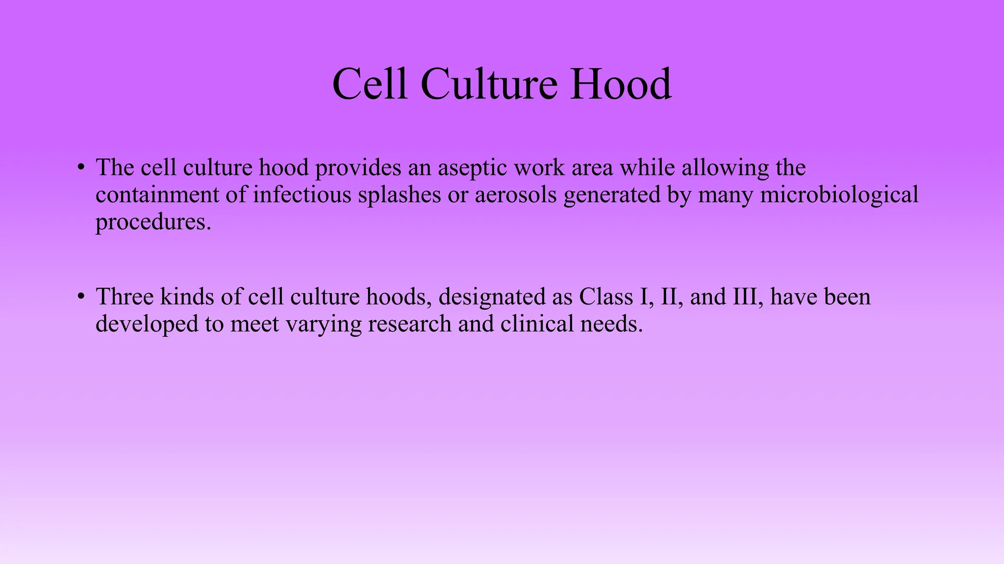 Cell Culture Hood
• The cell culture hood provides an aseptic work area while allowing the
containment of infectious splashes or aerosols generated by many microbiological
procedures.
• Three kinds of cell culture hoods, designated as Class I, II, and III, have been
developed to meet varying research and clinical needs.
 