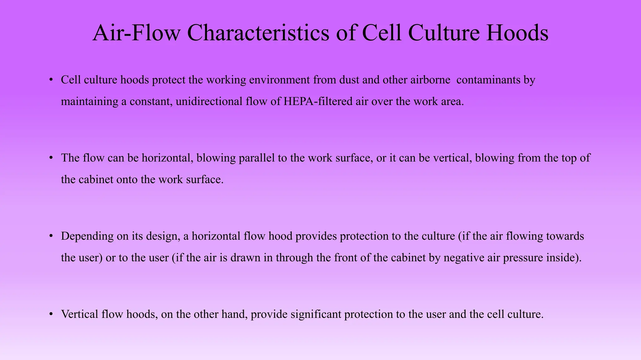 Air-Flow Characteristics of Cell Culture Hoods
• Cell culture hoods protect the working environment from dust and other airborne contaminants by
maintaining a constant, unidirectional flow of HEPA-filtered air over the work area.
• The flow can be horizontal, blowing parallel to the work surface, or it can be vertical, blowing from the top of
the cabinet onto the work surface.
• Depending on its design, a horizontal flow hood provides protection to the culture (if the air flowing towards
the user) or to the user (if the air is drawn in through the front of the cabinet by negative air pressure inside).
• Vertical flow hoods, on the other hand, provide significant protection to the user and the cell culture.
 
