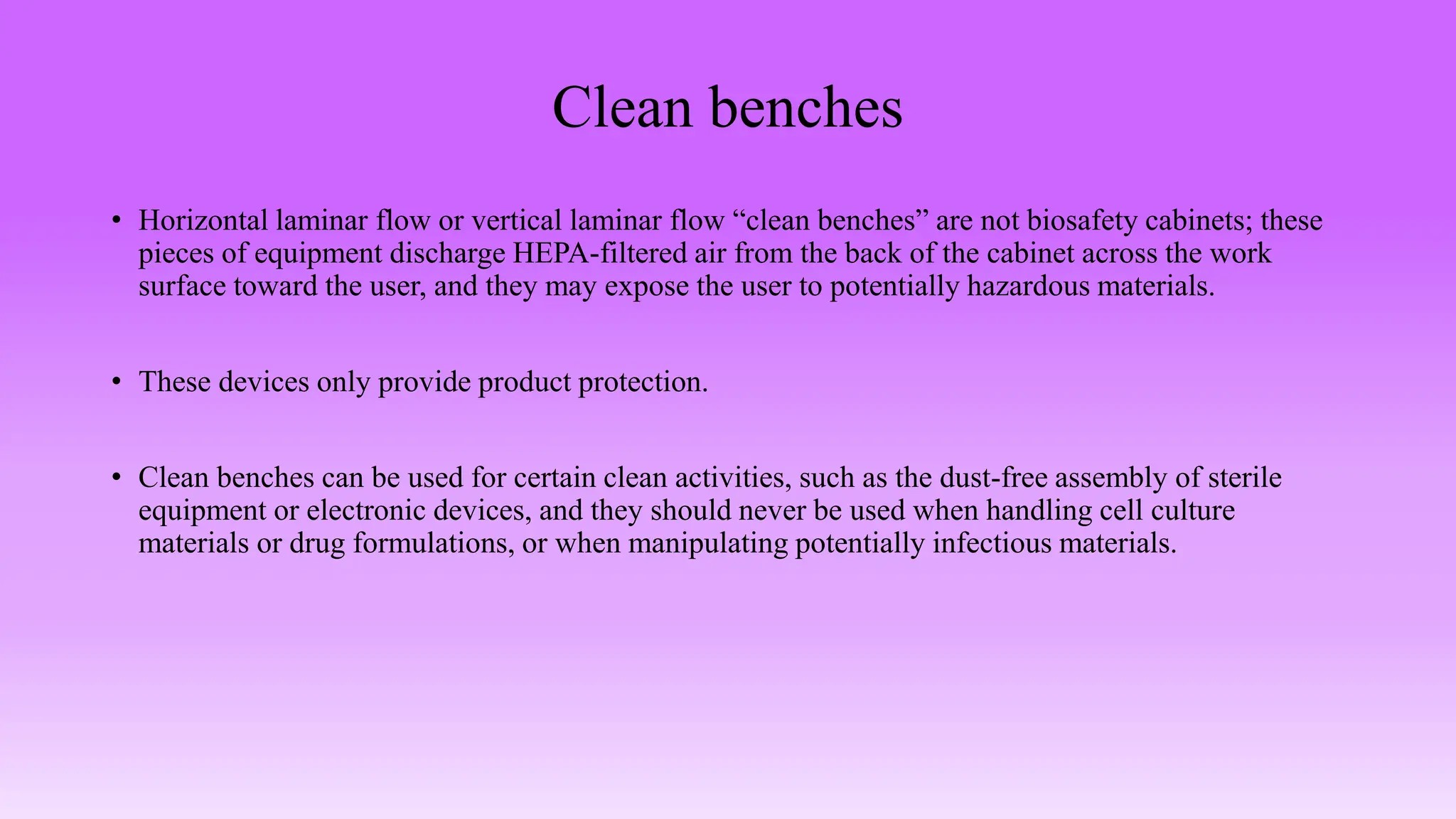 Clean benches
• Horizontal laminar flow or vertical laminar flow “clean benches” are not biosafety cabinets; these
pieces of equipment discharge HEPA-filtered air from the back of the cabinet across the work
surface toward the user, and they may expose the user to potentially hazardous materials.
• These devices only provide product protection.
• Clean benches can be used for certain clean activities, such as the dust-free assembly of sterile
equipment or electronic devices, and they should never be used when handling cell culture
materials or drug formulations, or when manipulating potentially infectious materials.
 