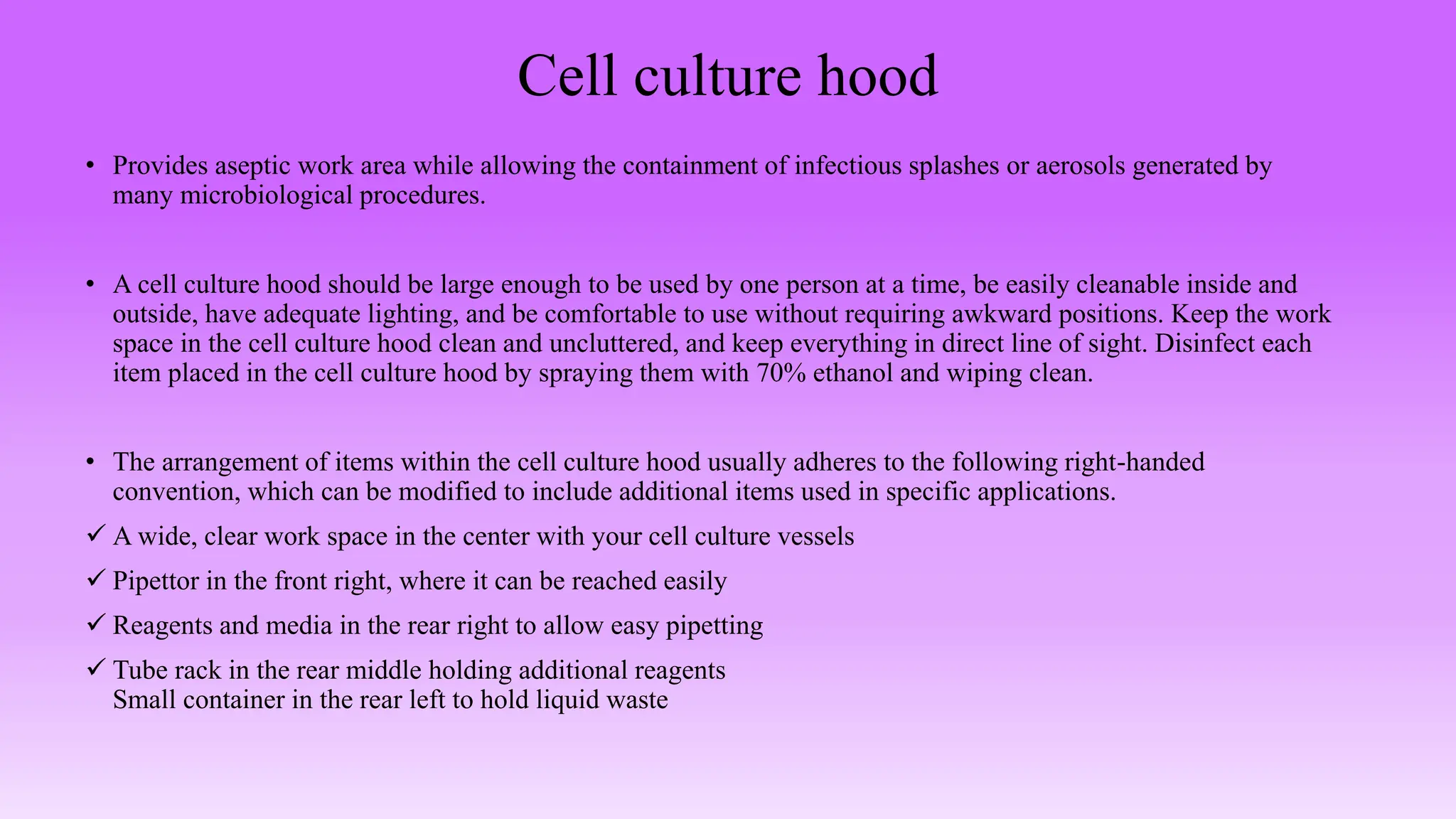 Cell culture hood
• Provides aseptic work area while allowing the containment of infectious splashes or aerosols generated by
many microbiological procedures.
• A cell culture hood should be large enough to be used by one person at a time, be easily cleanable inside and
outside, have adequate lighting, and be comfortable to use without requiring awkward positions. Keep the work
space in the cell culture hood clean and uncluttered, and keep everything in direct line of sight. Disinfect each
item placed in the cell culture hood by spraying them with 70% ethanol and wiping clean.
• The arrangement of items within the cell culture hood usually adheres to the following right-handed
convention, which can be modified to include additional items used in specific applications.
 A wide, clear work space in the center with your cell culture vessels
 Pipettor in the front right, where it can be reached easily
 Reagents and media in the rear right to allow easy pipetting
 Tube rack in the rear middle holding additional reagents
Small container in the rear left to hold liquid waste
 
