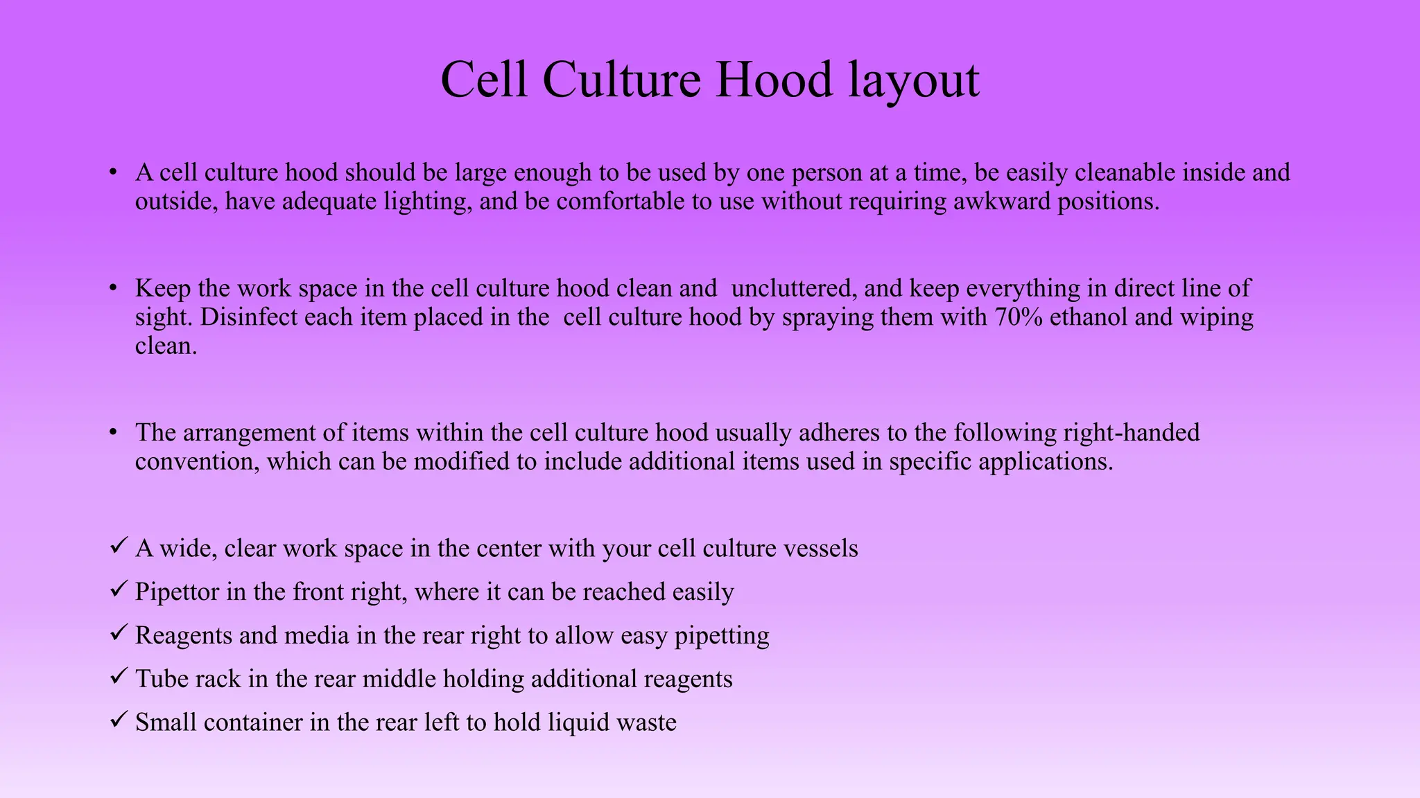 Cell Culture Hood layout
• A cell culture hood should be large enough to be used by one person at a time, be easily cleanable inside and
outside, have adequate lighting, and be comfortable to use without requiring awkward positions.
• Keep the work space in the cell culture hood clean and uncluttered, and keep everything in direct line of
sight. Disinfect each item placed in the cell culture hood by spraying them with 70% ethanol and wiping
clean.
• The arrangement of items within the cell culture hood usually adheres to the following right-handed
convention, which can be modified to include additional items used in specific applications.
 A wide, clear work space in the center with your cell culture vessels
 Pipettor in the front right, where it can be reached easily
 Reagents and media in the rear right to allow easy pipetting
 Tube rack in the rear middle holding additional reagents
 Small container in the rear left to hold liquid waste
 