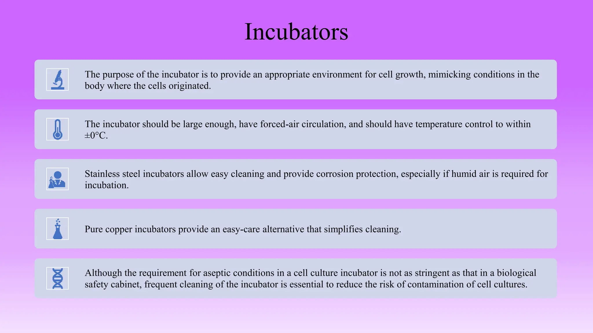 Incubators
The purpose of the incubator is to provide an appropriate environment for cell growth, mimicking conditions in the
body where the cells originated.
The incubator should be large enough, have forced-air circulation, and should have temperature control to within
±0°C.
Stainless steel incubators allow easy cleaning and provide corrosion protection, especially if humid air is required for
incubation.
Pure copper incubators provide an easy-care alternative that simplifies cleaning.
Although the requirement for aseptic conditions in a cell culture incubator is not as stringent as that in a biological
safety cabinet, frequent cleaning of the incubator is essential to reduce the risk of contamination of cell cultures.
 