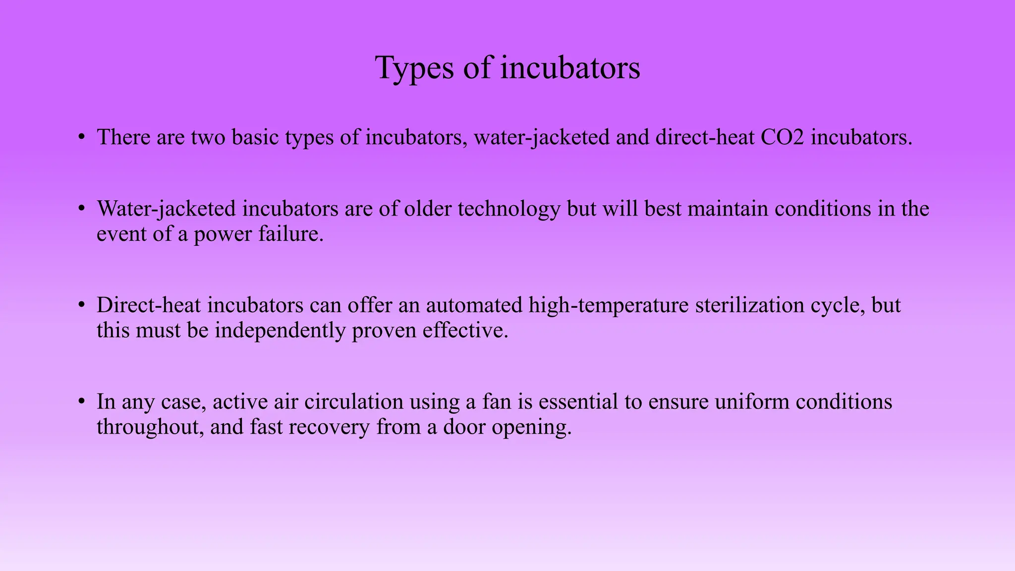 Types of incubators
• There are two basic types of incubators, water-jacketed and direct-heat CO2 incubators.
• Water-jacketed incubators are of older technology but will best maintain conditions in the
event of a power failure.
• Direct-heat incubators can offer an automated high-temperature sterilization cycle, but
this must be independently proven effective.
• In any case, active air circulation using a fan is essential to ensure uniform conditions
throughout, and fast recovery from a door opening.
 