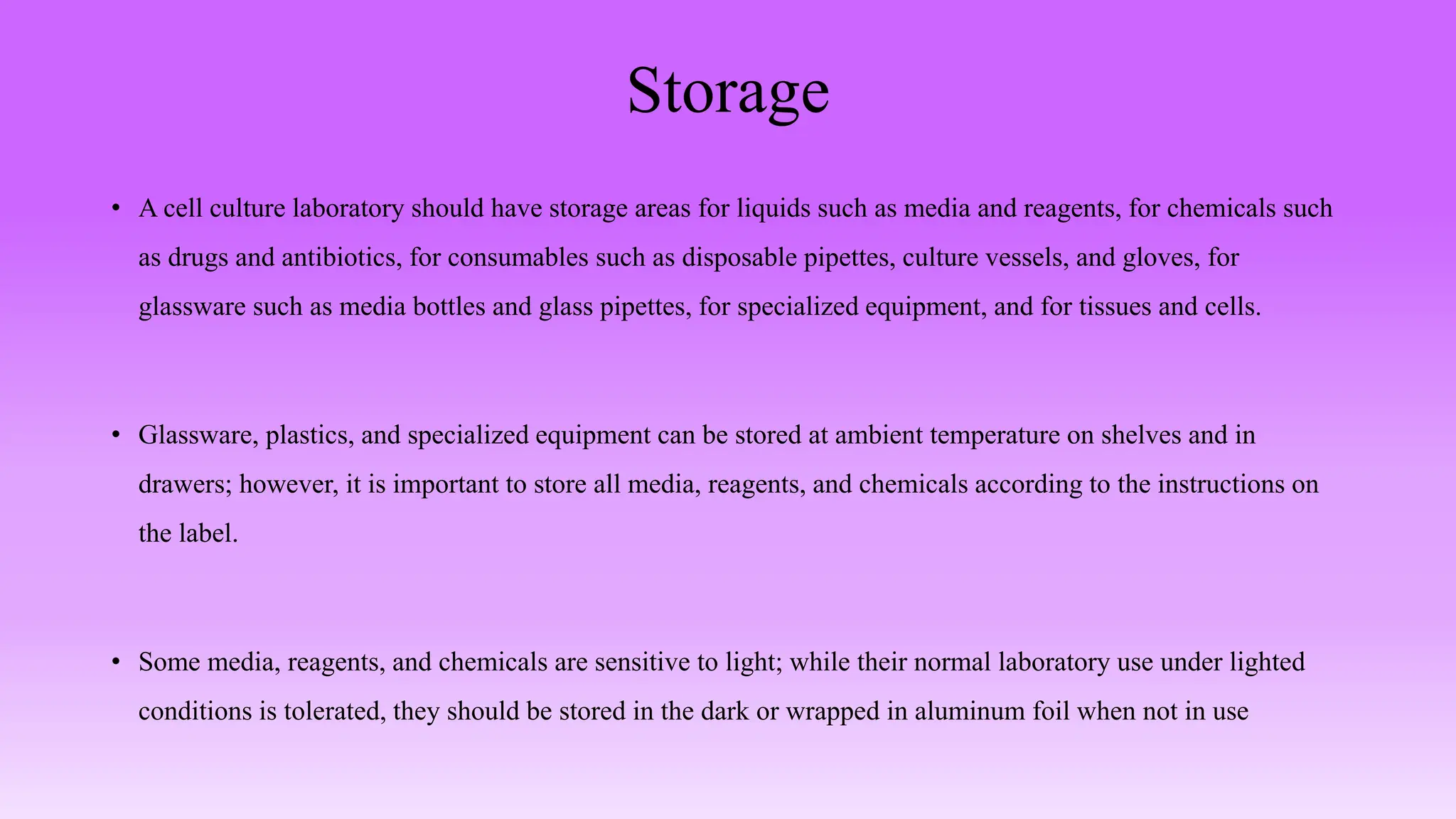Storage
• A cell culture laboratory should have storage areas for liquids such as media and reagents, for chemicals such
as drugs and antibiotics, for consumables such as disposable pipettes, culture vessels, and gloves, for
glassware such as media bottles and glass pipettes, for specialized equipment, and for tissues and cells.
• Glassware, plastics, and specialized equipment can be stored at ambient temperature on shelves and in
drawers; however, it is important to store all media, reagents, and chemicals according to the instructions on
the label.
• Some media, reagents, and chemicals are sensitive to light; while their normal laboratory use under lighted
conditions is tolerated, they should be stored in the dark or wrapped in aluminum foil when not in use
 
