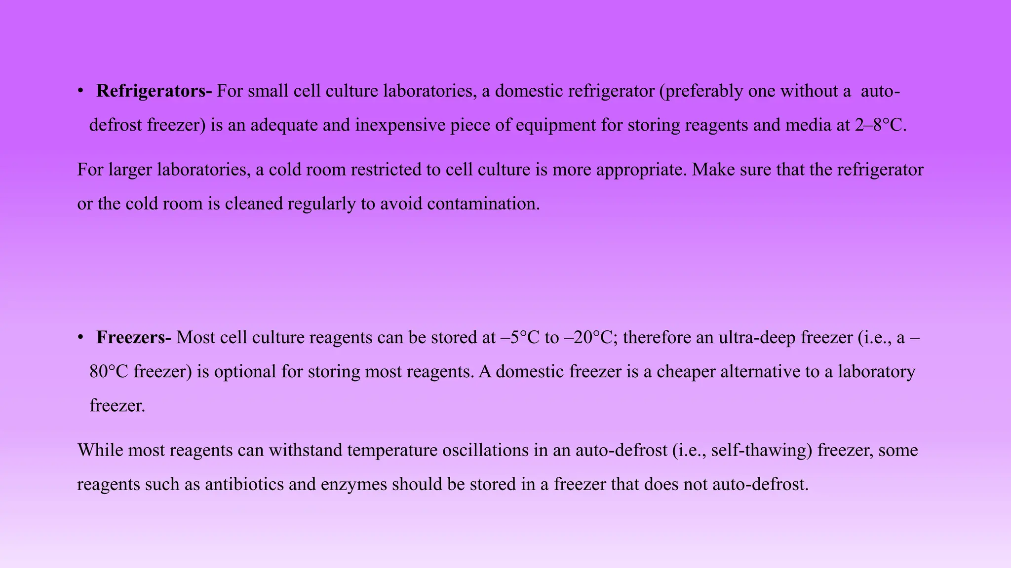 • Refrigerators- For small cell culture laboratories, a domestic refrigerator (preferably one without a auto-
defrost freezer) is an adequate and inexpensive piece of equipment for storing reagents and media at 2–8°C.
For larger laboratories, a cold room restricted to cell culture is more appropriate. Make sure that the refrigerator
or the cold room is cleaned regularly to avoid contamination.
• Freezers- Most cell culture reagents can be stored at –5°C to –20°C; therefore an ultra-deep freezer (i.e., a –
80°C freezer) is optional for storing most reagents. A domestic freezer is a cheaper alternative to a laboratory
freezer.
While most reagents can withstand temperature oscillations in an auto-defrost (i.e., self-thawing) freezer, some
reagents such as antibiotics and enzymes should be stored in a freezer that does not auto-defrost.
 