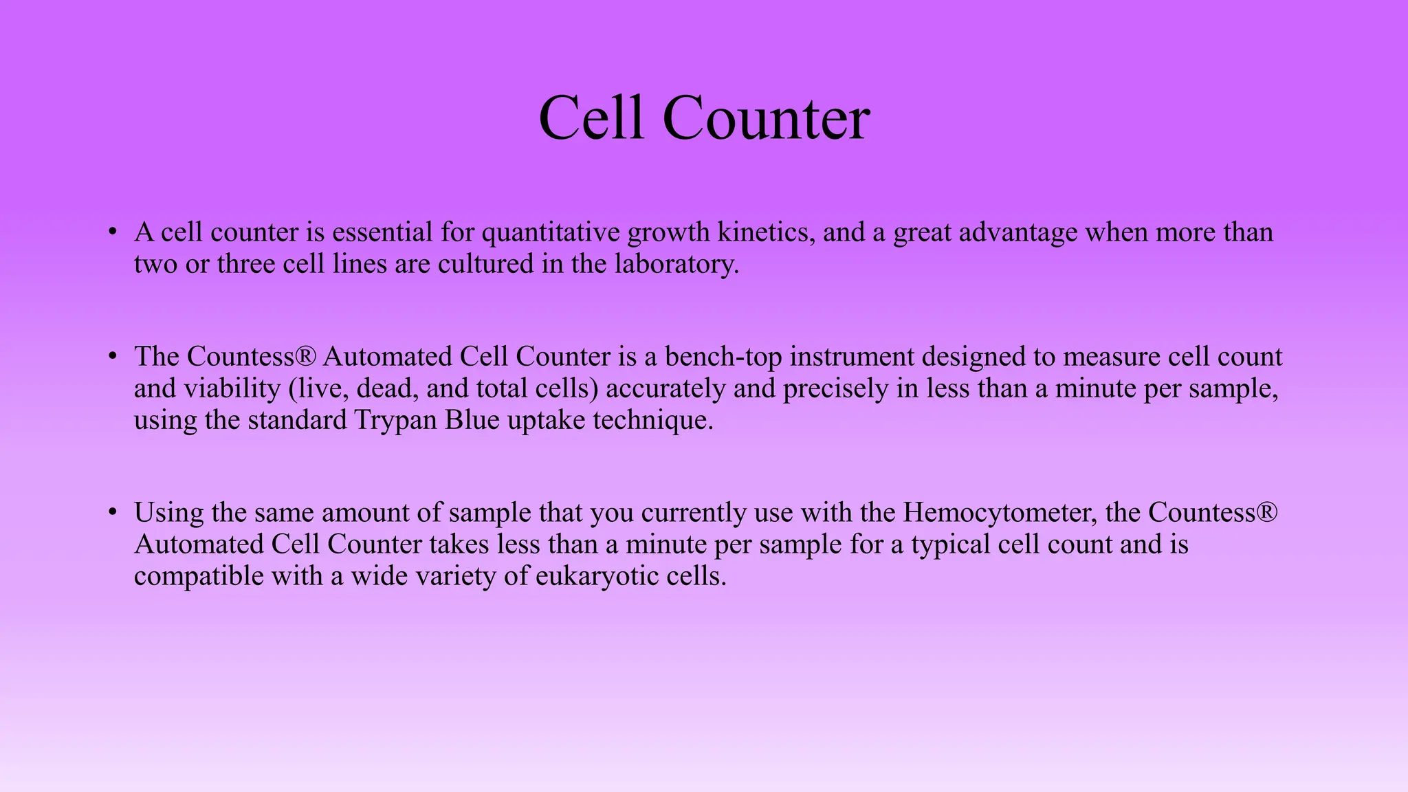 Cell Counter
• A cell counter is essential for quantitative growth kinetics, and a great advantage when more than
two or three cell lines are cultured in the laboratory.
• The Countess® Automated Cell Counter is a bench-top instrument designed to measure cell count
and viability (live, dead, and total cells) accurately and precisely in less than a minute per sample,
using the standard Trypan Blue uptake technique.
• Using the same amount of sample that you currently use with the Hemocytometer, the Countess®
Automated Cell Counter takes less than a minute per sample for a typical cell count and is
compatible with a wide variety of eukaryotic cells.
 