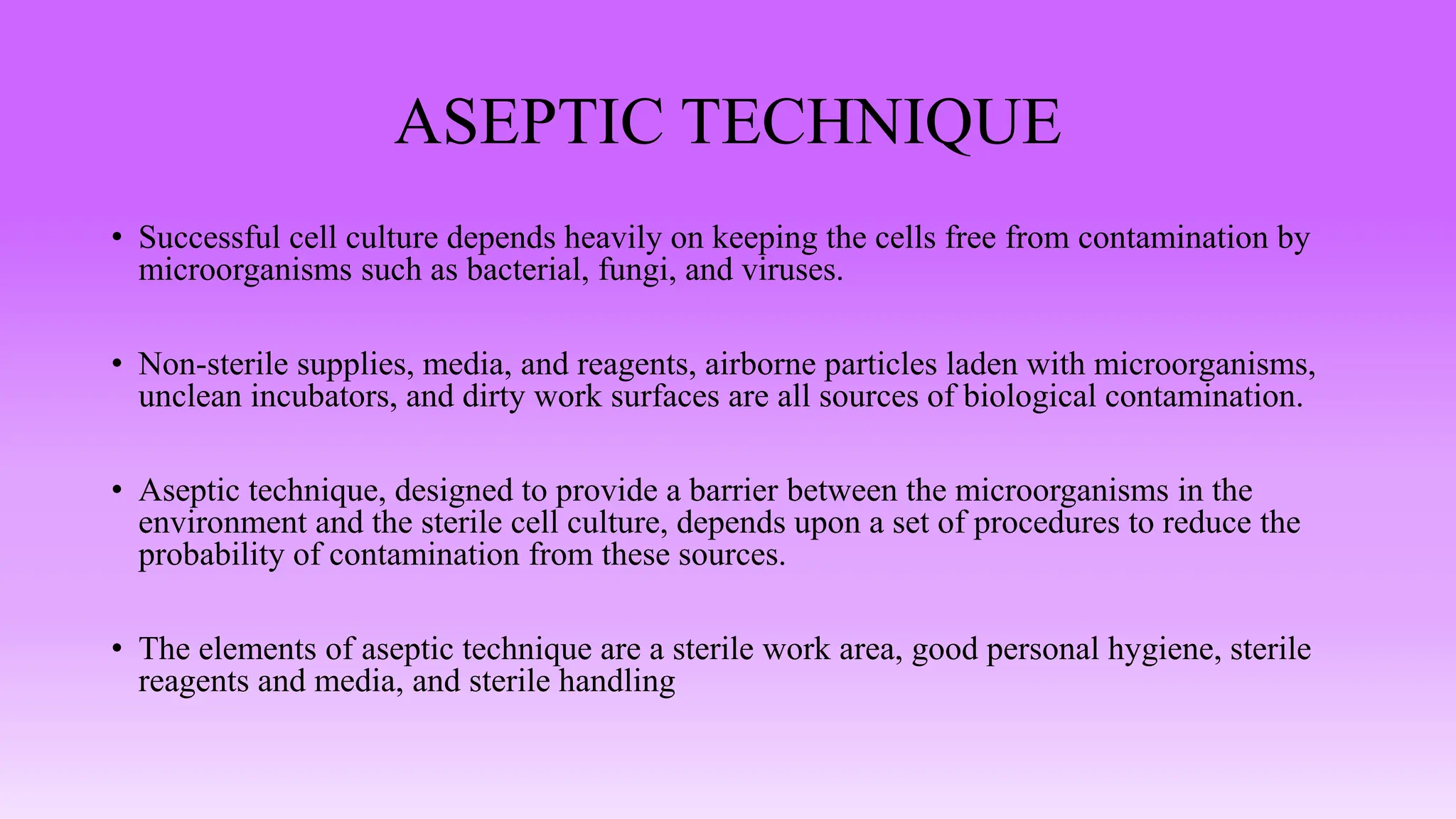 ASEPTIC TECHNIQUE
• Successful cell culture depends heavily on keeping the cells free from contamination by
microorganisms such as bacterial, fungi, and viruses.
• Non-sterile supplies, media, and reagents, airborne particles laden with microorganisms,
unclean incubators, and dirty work surfaces are all sources of biological contamination.
• Aseptic technique, designed to provide a barrier between the microorganisms in the
environment and the sterile cell culture, depends upon a set of procedures to reduce the
probability of contamination from these sources.
• The elements of aseptic technique are a sterile work area, good personal hygiene, sterile
reagents and media, and sterile handling
 