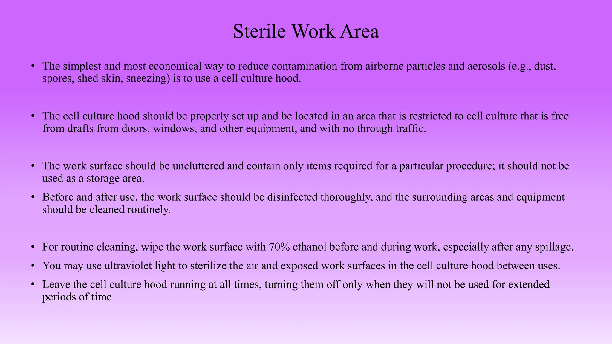 Sterile Work Area
• The simplest and most economical way to reduce contamination from airborne particles and aerosols (e.g., dust,
spores, shed skin, sneezing) is to use a cell culture hood.
• The cell culture hood should be properly set up and be located in an area that is restricted to cell culture that is free
from drafts from doors, windows, and other equipment, and with no through traffic.
• The work surface should be uncluttered and contain only items required for a particular procedure; it should not be
used as a storage area.
• Before and after use, the work surface should be disinfected thoroughly, and the surrounding areas and equipment
should be cleaned routinely.
• For routine cleaning, wipe the work surface with 70% ethanol before and during work, especially after any spillage.
• You may use ultraviolet light to sterilize the air and exposed work surfaces in the cell culture hood between uses.
• Leave the cell culture hood running at all times, turning them off only when they will not be used for extended
periods of time
 