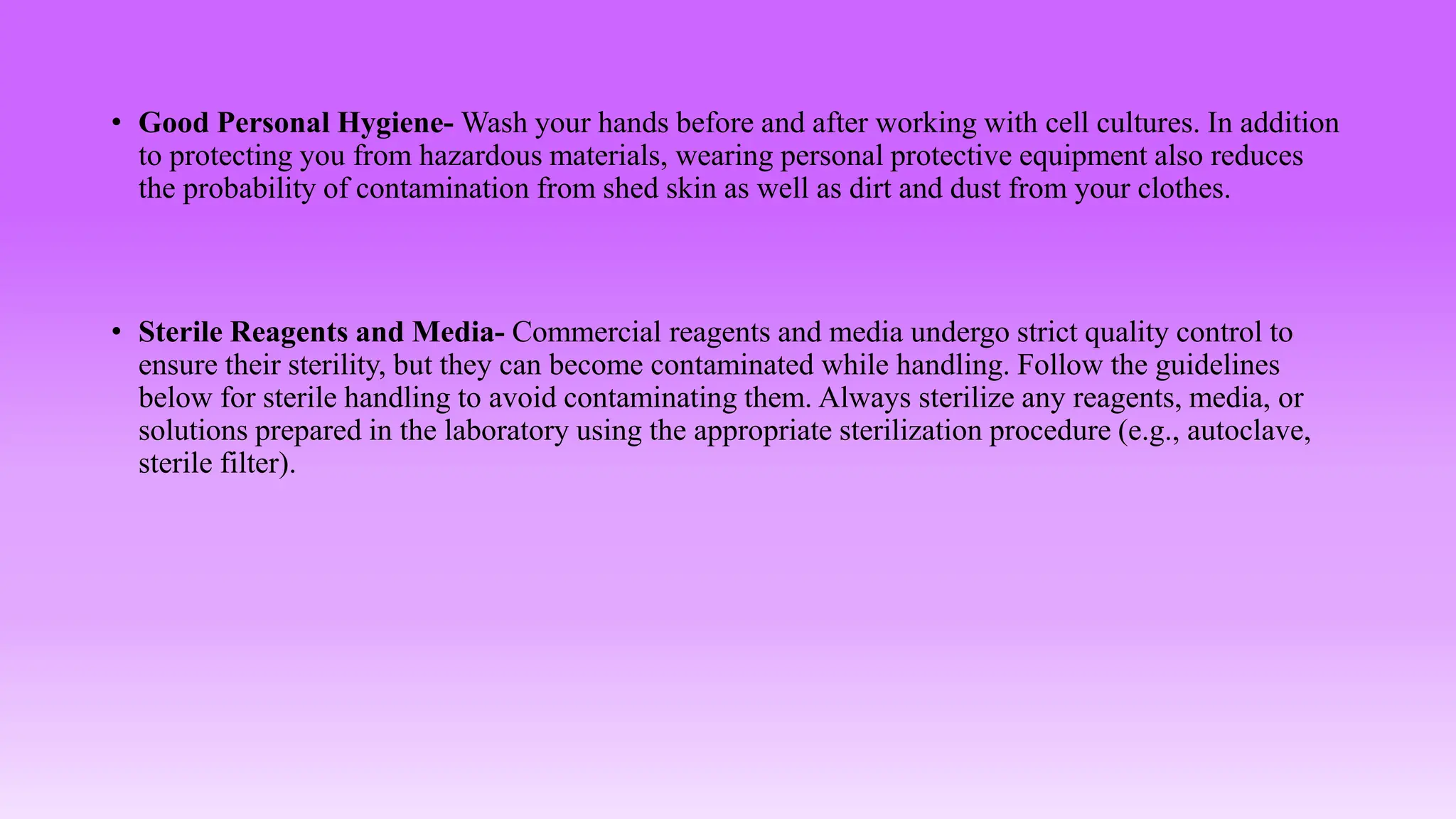 • Good Personal Hygiene- Wash your hands before and after working with cell cultures. In addition
to protecting you from hazardous materials, wearing personal protective equipment also reduces
the probability of contamination from shed skin as well as dirt and dust from your clothes.
• Sterile Reagents and Media- Commercial reagents and media undergo strict quality control to
ensure their sterility, but they can become contaminated while handling. Follow the guidelines
below for sterile handling to avoid contaminating them. Always sterilize any reagents, media, or
solutions prepared in the laboratory using the appropriate sterilization procedure (e.g., autoclave,
sterile filter).
 