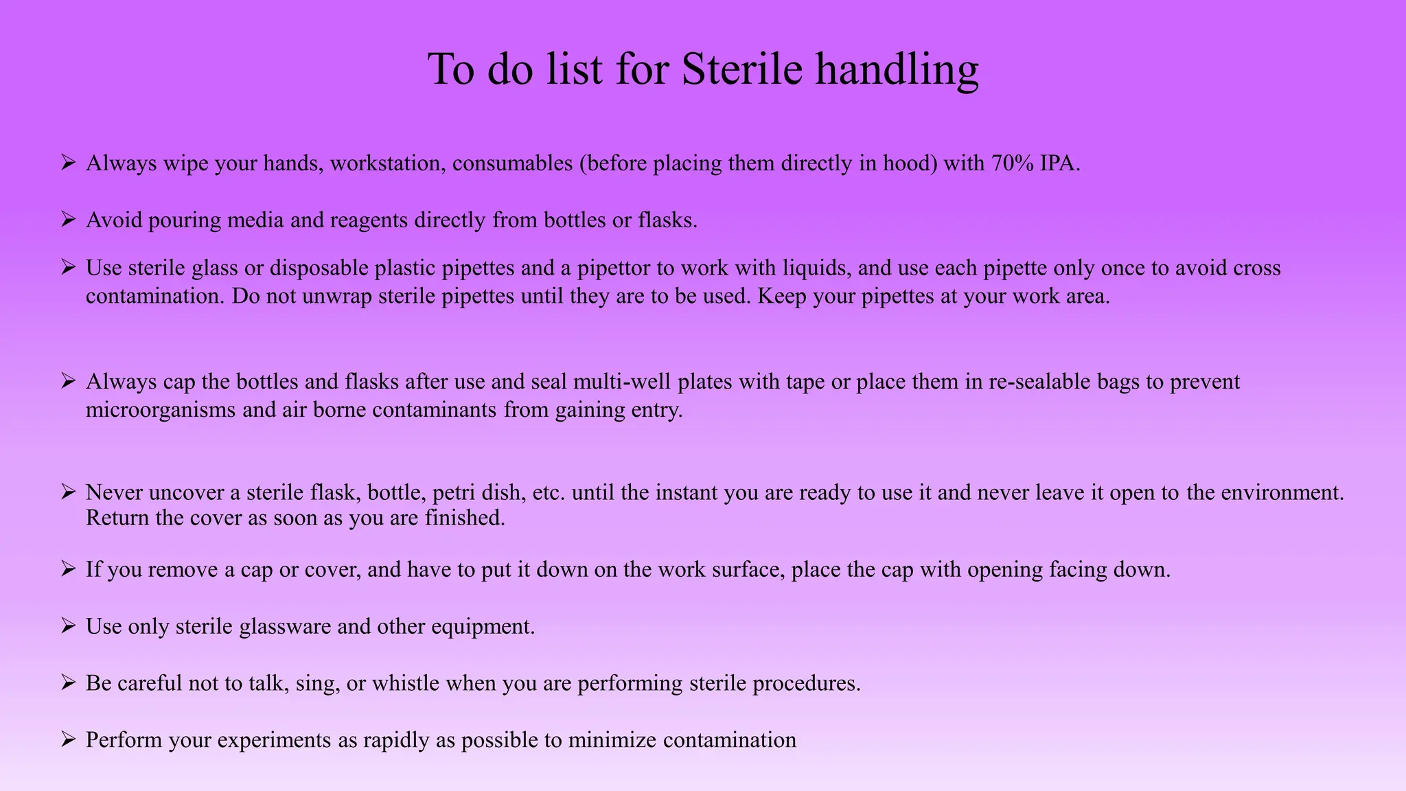 To do list for Sterile handling
 Always wipe your hands, workstation, consumables (before placing them directly in hood) with 70% IPA.
 Avoid pouring media and reagents directly from bottles or flasks.
 Use sterile glass or disposable plastic pipettes and a pipettor to work with liquids, and use each pipette only once to avoid cross
contamination. Do not unwrap sterile pipettes until they are to be used. Keep your pipettes at your work area.
 Always cap the bottles and flasks after use and seal multi-well plates with tape or place them in re-sealable bags to prevent
microorganisms and air borne contaminants from gaining entry.
 Never uncover a sterile flask, bottle, petri dish, etc. until the instant you are ready to use it and never leave it open to the environment.
Return the cover as soon as you are finished.
 If you remove a cap or cover, and have to put it down on the work surface, place the cap with opening facing down.
 Use only sterile glassware and other equipment.
 Be careful not to talk, sing, or whistle when you are performing sterile procedures.
 Perform your experiments as rapidly as possible to minimize contamination
 