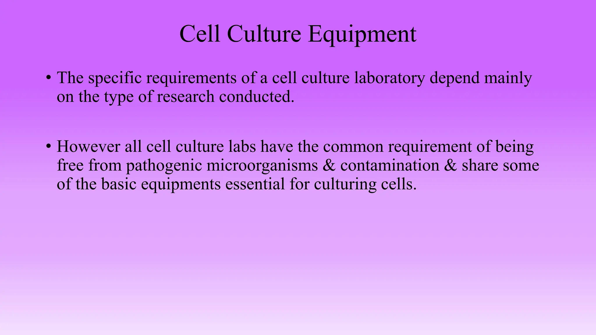 Cell Culture Equipment
• The specific requirements of a cell culture laboratory depend mainly
on the type of research conducted.
• However all cell culture labs have the common requirement of being
free from pathogenic microorganisms & contamination & share some
of the basic equipments essential for culturing cells.
 