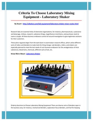 Criteria To Choose Laboratory Mixing 
Equipment - Laboratory Shaker 
_____________________________________________________________________________________ 
By Stuart - http://alkalisci.com/lab-equipment/laboratory-shaker-mixer-rocker.html 
Research labs are essential limbs of distinctive organizations, for instance, pharmaceuticals, sustenance 
and beverage, military, research, substance things, magnificence mind items, and purchaser stock to 
name a couple. All these business endeavors control all around investigation to give legitimate solutions 
for their customers. 
These plans regularly begin from the work done in examination research offices, which utilize different 
sorts of rollers and blenders to make tests for thing change. Lab blenders, rollers, and shakers are 
especially planned to meet the test needs of such business endeavors for the amalgamation of thick 
substances, blood tests, chemicals, different sorts of oils, etc. 
Know More About : Laboratory Shaker 
Orderly directions to Choose Laboratory Mixing Equipment There are diverse sorts of blenders open in 
the business area, for instance, mechanical blenders, exploration focus blenders, and fuel for keeping 
 