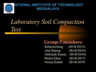 Laboratory Soil Compaction
Test
NATIONAL INSTITUTE OF TECHNOLOGY
MEGHALAYA
Group-3 members:
Khlainborlang (B14CE013)
Atul Hajong (B14CE014)
Abhishek Kumar (B14CE016)
Shatru Ghan (B14Ce017)
Neeraj Kumar (B14Ce019)
 