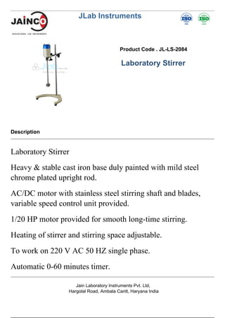 JLab Instruments
Product Code . JL-LS-2084
Laboratory Stirrer
Description
Laboratory Stirrer
Heavy & stable cast iron base duly painted with mild steel
chrome plated upright rod.
AC/DC motor with stainless steel stirring shaft and blades,
variable speed control unit provided.
1/20 HP motor provided for smooth long-time stirring.
Heating of stirrer and stirring space adjustable.
To work on 220 V AC 50 HZ single phase.
Automatic 0-60 minutes timer.
Jain Laboratory Instruments Pvt. Ltd,
Hargolal Road, Ambala Cantt, Haryana India
 