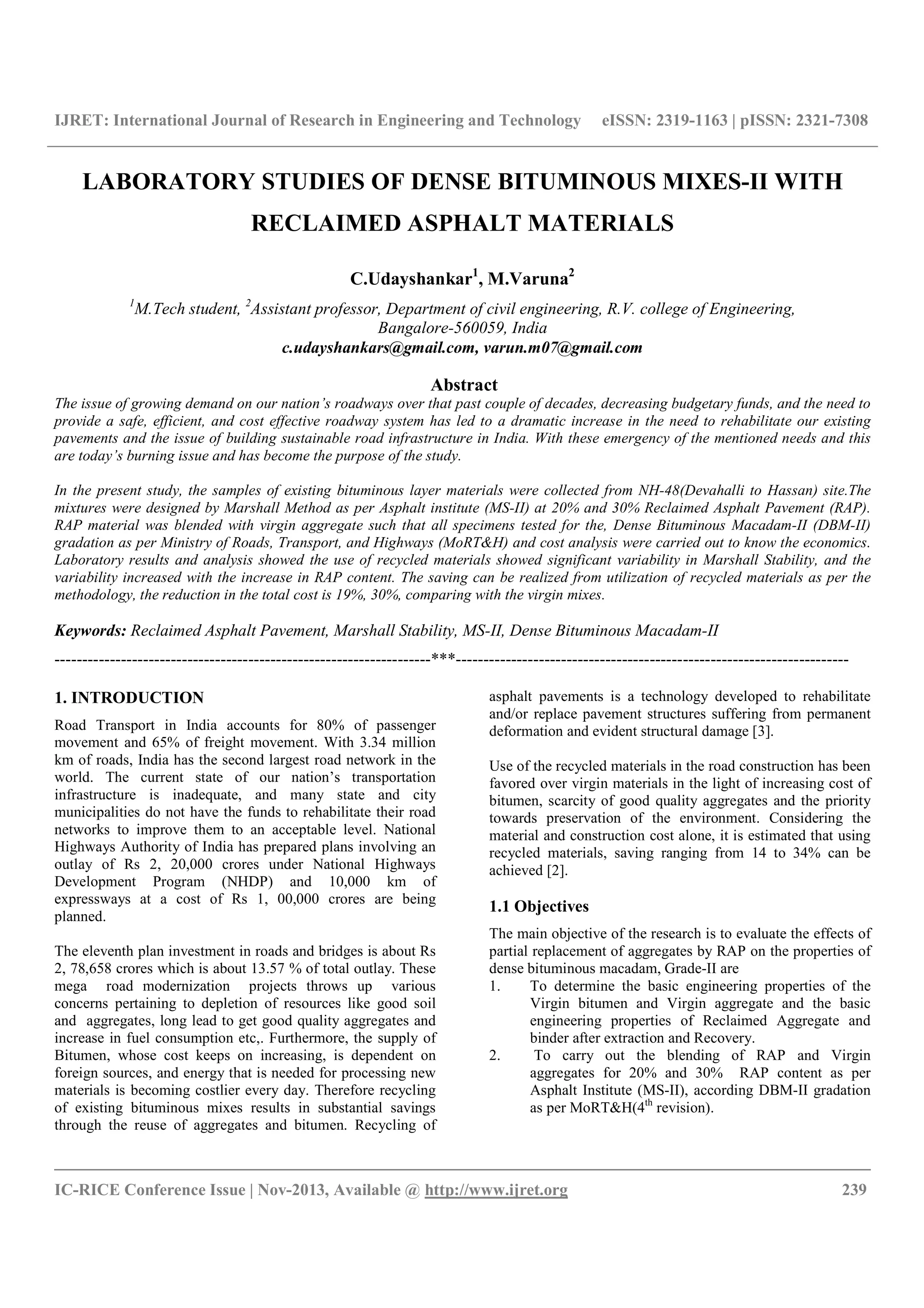 IJRET: International Journal of Research in Engineering and Technology eISSN: 2319-1163 | pISSN: 2321-7308
__________________________________________________________________________________________
IC-RICE Conference Issue | Nov-2013, Available @ http://www.ijret.org 239
LABORATORY STUDIES OF DENSE BITUMINOUS MIXES-II WITH
RECLAIMED ASPHALT MATERIALS
C.Udayshankar1
, M.Varuna2
1
M.Tech student, 2
Assistant professor, Department of civil engineering, R.V. college of Engineering,
Bangalore-560059, India
c.udayshankars@gmail.com, varun.m07@gmail.com
Abstract
The issue of growing demand on our nation’s roadways over that past couple of decades, decreasing budgetary funds, and the need to
provide a safe, efficient, and cost effective roadway system has led to a dramatic increase in the need to rehabilitate our existing
pavements and the issue of building sustainable road infrastructure in India. With these emergency of the mentioned needs and this
are today’s burning issue and has become the purpose of the study.
In the present study, the samples of existing bituminous layer materials were collected from NH-48(Devahalli to Hassan) site.The
mixtures were designed by Marshall Method as per Asphalt institute (MS-II) at 20% and 30% Reclaimed Asphalt Pavement (RAP).
RAP material was blended with virgin aggregate such that all specimens tested for the, Dense Bituminous Macadam-II (DBM-II)
gradation as per Ministry of Roads, Transport, and Highways (MoRT&H) and cost analysis were carried out to know the economics.
Laboratory results and analysis showed the use of recycled materials showed significant variability in Marshall Stability, and the
variability increased with the increase in RAP content. The saving can be realized from utilization of recycled materials as per the
methodology, the reduction in the total cost is 19%, 30%, comparing with the virgin mixes.
Keywords: Reclaimed Asphalt Pavement, Marshall Stability, MS-II, Dense Bituminous Macadam-II
--------------------------------------------------------------------***-----------------------------------------------------------------------
1. INTRODUCTION
Road Transport in India accounts for 80% of passenger
movement and 65% of freight movement. With 3.34 million
km of roads, India has the second largest road network in the
world. The current state of our nation’s transportation
infrastructure is inadequate, and many state and city
municipalities do not have the funds to rehabilitate their road
networks to improve them to an acceptable level. National
Highways Authority of India has prepared plans involving an
outlay of Rs 2, 20,000 crores under National Highways
Development Program (NHDP) and 10,000 km of
expressways at a cost of Rs 1, 00,000 crores are being
planned.
The eleventh plan investment in roads and bridges is about Rs
2, 78,658 crores which is about 13.57 % of total outlay. These
mega road modernization projects throws up various
concerns pertaining to depletion of resources like good soil
and aggregates, long lead to get good quality aggregates and
increase in fuel consumption etc,. Furthermore, the supply of
Bitumen, whose cost keeps on increasing, is dependent on
foreign sources, and energy that is needed for processing new
materials is becoming costlier every day. Therefore recycling
of existing bituminous mixes results in substantial savings
through the reuse of aggregates and bitumen. Recycling of
asphalt pavements is a technology developed to rehabilitate
and/or replace pavement structures suffering from permanent
deformation and evident structural damage [3].
Use of the recycled materials in the road construction has been
favored over virgin materials in the light of increasing cost of
bitumen, scarcity of good quality aggregates and the priority
towards preservation of the environment. Considering the
material and construction cost alone, it is estimated that using
recycled materials, saving ranging from 14 to 34% can be
achieved [2].
1.1 Objectives
The main objective of the research is to evaluate the effects of
partial replacement of aggregates by RAP on the properties of
dense bituminous macadam, Grade-II are
1. To determine the basic engineering properties of the
Virgin bitumen and Virgin aggregate and the basic
engineering properties of Reclaimed Aggregate and
binder after extraction and Recovery.
2. To carry out the blending of RAP and Virgin
aggregates for 20% and 30% RAP content as per
Asphalt Institute (MS-II), according DBM-II gradation
as per MoRT&H(4th
revision).
 