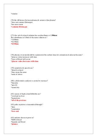 *enzyme
(76) the difference between plasma & serum is that plasma?
*does not contain fibrinogen
*has more water
*contains fibrinogen
(77) five ml of colored solution has an absorbance of .500nm
The absorbance of 10ml of the same solution is?
*1.000nm
*0.250nm
*0.500nm
(78) plasma or serum should be separated at the earliest time for estimation of glucose because?
*glucose value increases with time
*lyses of blood will occur
*glucose value decreases with time
(79) sensitivity & specify are?
*directly related
*they mean the same
*none of above
(80) a dichromatic analysis is carried to increase?
*linearity
*specify
*sensitivity
(81) causes of high serum billrubin are?
*overload on liver
*haemolysis
*all of the previous
(82) polio myeletis is transmitted through?
*skin
*respiration
*feco-oral
(83) malaria does not grow in?
*EDTA blood
*heparin zed blood
*plasma
 