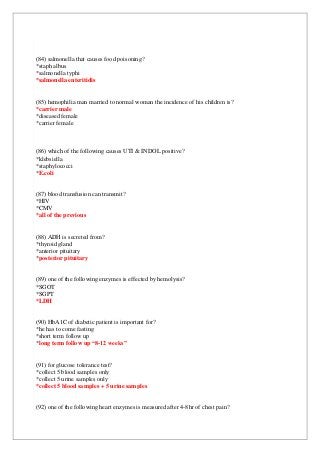 (84) salmonella that causes food poisoning?
*staph albus
*salmonella typhi
*salmonella enteritidis
(85) hemophilia man married to normal woman the incidence of his children is?
*carrier male
*diseased female
*carrier female
(86) which of the following causes UTI & INDOL positive?
*klebsiella
*staphylococci
*E.coli
(87) blood transfusion can transmit?
*HIV
*CMV
*all of the previous
(88) ADH is secreted from?
*thyroid gland
*anterior pituitary
*posterior pituitary
(89) one of the following enzymes is effected by hemolysis?
*SGOT
*SGPT
*LDH
(90) HbA1C of diabetic patient is important for?
*he has to come fasting
*short term follow up
*long term follow up “8-12 weeks”
(91) for glucose tolerance test?
*collect 5 blood samples only
*collect 5 urine samples only
*collect 5 blood samples + 5 urine samples
(92) one of the following heart enzymes is measured after 4-8hr of chest pain?
 