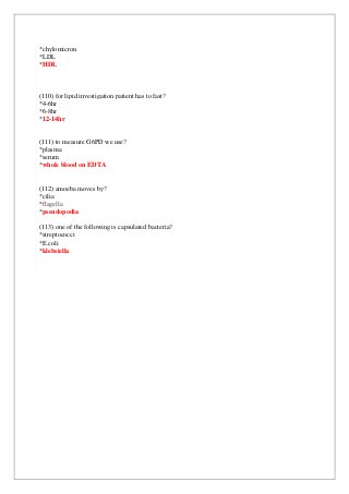 *chylomicron
*LDL
*HDL
(110) for lipid investigation patient has to fast?
*4-6hr
*6-8hr
*12-14hr
(111) to measure G6PD we use?
*plasma
*serum
*whole blood on EDTA
(112) amoeba moves by?
*cilia
*flagella
*pseudopodia
(113) one of the following is capsulated bacteria?
*streptococci
*E.coli
*klebsiella
 