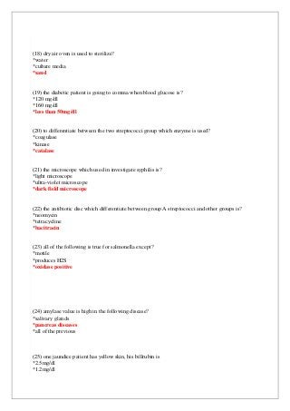 (18) dry air oven is used to sterilize?
*water
*culture media
*sand
(19) the diabetic patient is going to comma when blood glucose is?
*120 mg/dl
*160 mg/dl
*less than 50mg/dl
(20) to differentiate between the two streptococci group which enzyme is used?
*coagulase
*kinase
*catalase
(21) the microscope which used in investigate syphilis is?
*light microscope
*ultra-violet microscope
*dark field microscope
(22) the antibiotic disc which differentiate between group A streptococci and other groups is?
*neomycin
*tetracycline
*bacitracin
(23) all of the following is true for salmonella except?
*motile
*produces H2S
*oxidase positive
(24) amylase value is high in the following disease?
*salivary glands
*pancreas diseases
*all of the previous
(25) one jaundice patient has yellow skin, his billrubin is
*2.5mg/dl
*1.2mg/dl
 