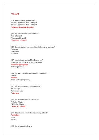 *5.0mg/dl
(26) acute diabetic patient has?
*blood sugar more than 150mg/dl
*blood sugar more than 180mg/dl
*glucose & acetone in urine
(27) the normal value of billrubin is?
*0.2-2.0mg/dl
*less than 2.0mg/dl
*less than 1.0mg/dl
(28) diabetic patient has one of the following symptoms?
*acidosis
*alkalosis
*dryness
(29) insulin is regulating blood sugar by?
*increase the influx of glucose into cells
*activate glycogensis
*all the previous
(30) the nutritive substance in culture media is?
*sugar
*starch
*agar (solidifying agent)
(31) the best media for urine culture is?
*blood agar
*chocolate agar
*cled agar
(32) the sterilization of autoclave is?
*85c for 30min
*150c for 30min
min
c for 15
o
121
*
(33) shigella soni colored in maconkey & EMB?
*colorless
*red
*pink
(34) the oil emertion lens is
 