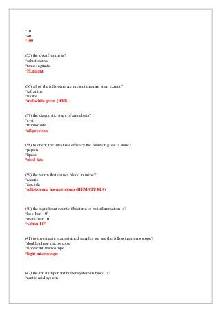 *10
*40
*100
(35) the dwarf worm is?
*schistosoma
*tenia saginata
*H.nana
(36) all of the following are present in gram stain except?
*safranine
*iodine
*malachite green {AFB}
(37) the diagnostic stage of amoeba is?
*cyst
*trophozoite
*all previous
(38) to check the intestinal efficacy the following test is done?
*pepsin
*lipase
*stool fats
(39) the worm that causes blood in urine?
*ascaris
*fasciola
*schistosoma haematobium (HEMATURIA)
(40) the significant count of bacteria to be inflammation is?
5
0
*less than 1
3
*more than 10
5
than 10
>
*
(41) to investigate gram stained samples we use the following microscope?
*double phase microscope
*florescent microscope
*light microscope
(42) the most important buffer system in blood is?
*acetic acid system
 