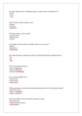 (51) agar which used as a solidifying agent in culture media concentration is?
*5-9%
*4-9%
*1-2%
(52) to sterilize culture media we use?
*boiling
*hot oven
*autoclave
(53) bone matrix can also called?
*vascular tissue
*fibrous tissue
*osteon
(54) unidirectional movement of WBCs directly to its target is?
*sliding
*phagocytes
*chemotaxis
(55) when focusing a stained smear under oil immersion field the magnification is?
*10
*40
*100
(56) in myocardial infection?
*level of LHD high
*level of GOT high
*level of CK-MB high
(57) variation in RBCs size?
*microcytosis
*macrocytosis
*anisocytosis
(58) pretranfusion test that is performed using the patient red cells and donor plasma?
*Anti body screen
*major x-matching
*minor x-matching
(59) serum LDH is elevated in all the following except?
*skeletal disease
*cardiac/ hepatic diseases
*renal disease
 
