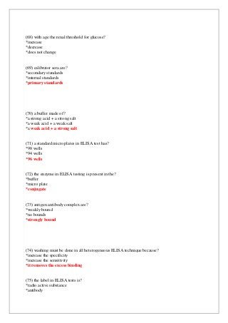 (68) with age the renal threshold for glucose?
*increase
*decrease
*does not change
(69) calibrator sera are?
*secondary standards
*internal standards
*primary standards
(70) a buffer made of?
*a strong acid + a strong salt
*a weak acid + a weak salt
*a weak acid + a strong salt
(71) a standard micro plates in ELISA test has?
*98 wells
*94 wells
*96 wells
(72) the enzyme in ELISA testing is present in the?
*buffer
*micro plate
*conjugate
(73) antigen antibody complex are?
*weakly bound
*no bounds
*strongly bound
(74) washing must be done in all heterogeneous ELISA technique because?
*increase the specificity
*increase the sensitivity
*it removes the excess binding
(75) the label in ELISA tests is?
*radio active substance
*antibody
 