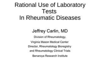 Rational Use of Laboratory
Tests
In Rheumatic Diseases
Jeffrey Carlin, MD
Division of Rheumatology,
Virginia Mason Medical Center
Director, Rheumatology Bioregistry
and Rheumatology Clinical Trials
Benaroya Research Institute
 