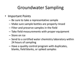 Groundwater Sampling
• Important Points
– Be sure to take a representative sample
– Make sure sample bottles are properly rinsed
– Filter and preserve samples in the field
– Take field measurements with proper equipment
– Store on ice
– Send to a certified water chemistry laboratory within
24 hours of sampling
– Have a quality control program with duplicates,
blanks, field blanks, or spiked samples
 