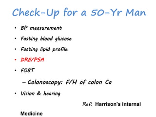 Check-Up for a 50-Yr Man
• BP measurement
• Fasting blood glucose
• Fasting lipid profile
• DRE/PSA
• FOBT
– Colonoscopy: F/H of colon Ca
• Vision & hearing
Ref: Harrison's Internal
Medicine
 