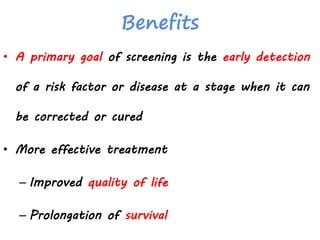 Benefits
• A primary goal of screening is the early detection
of a risk factor or disease at a stage when it can
be corrected or cured
• More effective treatment
– Improved quality of life
– Prolongation of survival
 