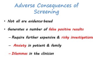 Adverse Consequences of
Screening
• Not all are evidence-based
• Generates a number of false positive results
– Require further expensive & risky investigations
– Anxiety in patient & family
– Dilemmas in the clinician
 