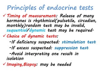 Principles of endocrine tests
Timing of measurement: Release of many
hormones is rhythmical(pulsatile, circadian,
monthly)random test may be invalid,
sequential/dynamic test may be required.
Choice of dynamic tests:
-If deficiency suspected: stimulation test
-If excess suspected: suppression test
-Avoid interpreting one result in
isolation
Imaging,Biopsy: may be needed
 