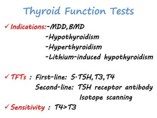 Thyroid Function Tests
Indications:-MDD,BMD
-Hypothyroidism
-Hyperthyroidism
-Lithium-induced hypothyroidism
TFTs : First-line: S.TSH,T3,T4
Second-line: TSH receptor antibody
Isotope scanning
Sensitivity : T4>T3
 