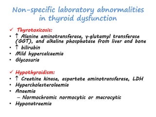 Non-specific laboratory abnormalities
in thyroid dysfunction
 Thyrotoxicosis:
•  Alanine aminotransferase, γ-glutamyl transferase
(GGT), and alkaline phosphatase from liver and bone
•  bilirubin
• Mild hypercalcaemia
• Glycosuria
 Hypothyroidism:
•  Creatine kinase, aspartate aminotransferase, LDH
• Hypercholesterolaemia
• Anaemia
– Normochromic normocytic or macrocytic
• Hyponatraemia
 