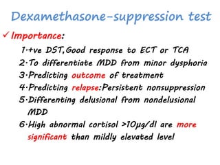 Dexamethasone-suppression test
Importance:
1.+ve DST,Good response to ECT or TCA
2.To differentiate MDD from minor dysphoria
3.Predicting outcome of treatment
4.Predicting relapse:Persistent nonsuppression
5.Differenting delusional from nondelusional
MDD
6.High abnormal cortisol >10µg/dl are more
significant than mildly elevated level
 