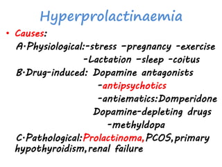Hyperprolactinaemia
• Causes:
A.Physiological:-stress –pregnancy -exercise
-Lactation –sleep -coitus
B.Drug-induced: Dopamine antagonists
-antipsychotics
-antiematics:Domperidone
Dopamine-depleting drugs
-methyldopa
C.Pathological:Prolactinoma,PCOS,primary
hypothyroidism,renal failure
 