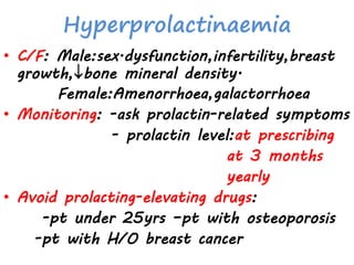 Hyperprolactinaemia
• C/F: Male:sex.dysfunction,infertility,breast
growth,bone mineral density.
Female:Amenorrhoea,galactorrhoea
• Monitoring: -ask prolactin-related symptoms
- prolactin level:at prescribing
at 3 months
yearly
• Avoid prolacting-elevating drugs:
-pt under 25yrs –pt with osteoporosis
-pt with H/O breast cancer
 