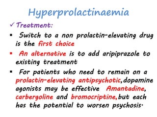 Hyperprolactinaemia
Treatment:
 Switch to a non prolactin-elevating drug
is the first choice
 An alternative is to add aripiprazole to
existing treatment
 For patients who need to remain on a
prolactin-elevating antipsychotic,dopamine
agonists may be effective Amantadine,
carbergoline and bromocriptine,but each
has the potential to worsen psychosis.
 