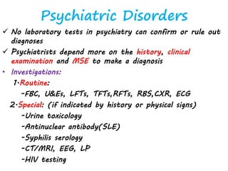 Psychiatric Disorders
 No laboratory tests in psychiatry can confirm or rule out
diagnoses
 Psychiatrists depend more on the history, clinical
examination and MSE to make a diagnosis
• Investigations:
1.Routine:
-FBC, U&Es, LFTs, TFTs,RFTs, RBS,CXR, ECG
2.Special: (if indicated by history or physical signs)
-Urine toxicology
-Antinuclear antibody(SLE)
-Syphilis serology
-CT/MRI, EEG, LP
-HIV testing
 