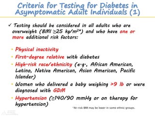 Criteria for Testing for Diabetes in
Asymptomatic Adult Individuals (1)
• Physical inactivity
• First-degree relative with diabetes
• High-risk race/ethnicity (e.g., African American,
Latino, Native American, Asian American, Pacific
Islander)
• Women who delivered a baby weighing >9 lb or were
diagnosed with GDM
• Hypertension (≥140/90 mmHg or on therapy for
hypertension)
*At-risk BMI may be lower in some ethnic groups.
 Testing should be considered in all adults who are
overweight (BMI ≥25 kg/m2*) and who have one or
more additional risk factors:
 
