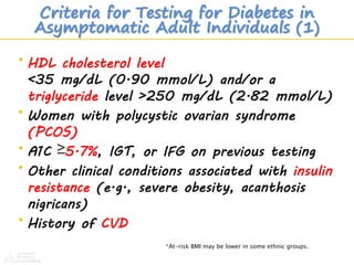 Criteria for Testing for Diabetes in
Asymptomatic Adult Individuals (1)
• HDL cholesterol level
<35 mg/dL (0.90 mmol/L) and/or a
triglyceride level >250 mg/dL (2.82 mmol/L)
• Women with polycystic ovarian syndrome
(PCOS)
• A1C ≥5.7%, IGT, or IFG on previous testing
• Other clinical conditions associated with insulin
resistance (e.g., severe obesity, acanthosis
nigricans)
• History of CVD
*At-risk BMI may be lower in some ethnic groups.
 