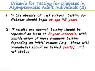 1. In the absence of risk factors testing for
diabetes should begin at age 45 years
2. If results are normal, testing should be
repeated at least at 3-year intervals, with
consideration of more frequent testing
depending on initial results (e.g., those with
prediabetes should be tested yearly), and
risk status
ADA. Testing in Asymptomatic Patients. Diabetes Care 2012;35(suppl 1):S14. Table 4.
Criteria for Testing for Diabetes in
Asymptomatic Adult Individuals (2)
 