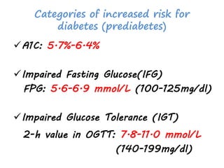 Categories of increased risk for
diabetes (prediabetes)
A1C: 5.7%-6.4%
Impaired Fasting Glucose(IFG)
FPG: 5.6-6.9 mmol/L (100-125mg/dl)
Impaired Glucose Tolerance (IGT)
2-h value in OGTT: 7.8-11.0 mmol/L
(140-199mg/dl)
 