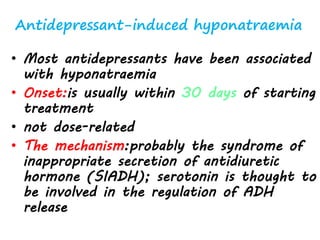 Antidepressant-induced hyponatraemia
• Most antidepressants have been associated
with hyponatraemia
• Onset:is usually within 30 days of starting
treatment
• not dose-related
• The mechanism:probably the syndrome of
inappropriate secretion of antidiuretic
hormone (SIADH); serotonin is thought to
be involved in the regulation of ADH
release
 