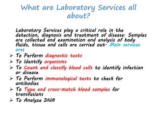 What are Laboratory Services all
about?
Laboratory Services play a critical role in the
detection, diagnosis and treatment of disease. Samples
are collected and examination and analysis of body
fluids, tissue and cells are carried out. Main services
are:
 To Perform diagnostic tests
 To Identify organisms
 To Count and classify blood cells to identify infection
or disease
 To Perform immunological tests to check for
antibodies
 To Type and cross-match blood samples for
transfusions
 To Analyze DNA
 