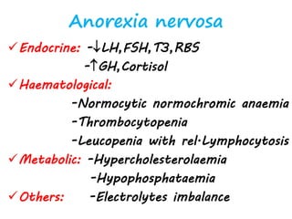 Anorexia nervosa
Endocrine: -LH,FSH,T3,RBS
-GH,Cortisol
Haematological:
-Normocytic normochromic anaemia
-Thrombocytopenia
-Leucopenia with rel.Lymphocytosis
Metabolic: -Hypercholesterolaemia
-Hypophosphataemia
Others: -Electrolytes imbalance
 