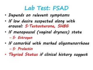 Lab Test: FSAD
• Depends on relevent symptoms
• If low desire suspected along with
arousal: S.Testosterone, SHBG
• If menopausal (vaginal dryness) state
– S. Estrogen
• If comorbid with marked oligomenorrhoea
– S. Prolactin
• Thyriod Status if clinical history suggest
 