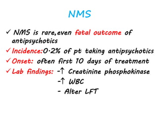 NMS
 NMS is rare,even fatal outcome of
antipsychotics
Incidence:0.2% of pt taking antipsychotics
Onset: often first 10 days of treatment
Lab findings: - Creatinine phosphokinase
- WBC
- Alter LFT
 